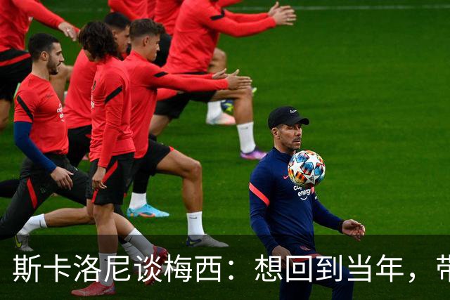 斯卡洛尼谈梅西：想回到当年，带他飞！
